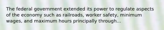 The federal government extended its power to regulate aspects of the economy such as railroads, worker safety, minimum wages, and maximum hours principally through...