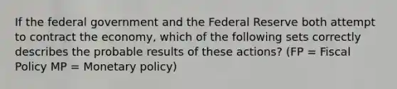 If the federal government and the Federal Reserve both attempt to contract the economy, which of the following sets correctly describes the probable results of these actions? (FP = Fiscal Policy MP = Monetary policy)