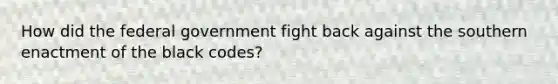 How did the federal government fight back against the southern enactment of the black codes?