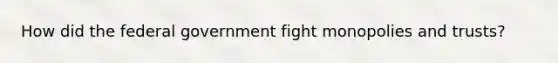 How did the federal government fight monopolies and trusts?