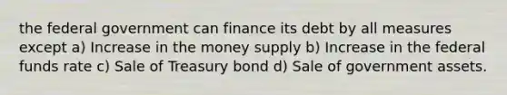 the federal government can finance its debt by all measures except a) Increase in the money supply b) Increase in the federal funds rate c) Sale of Treasury bond d) Sale of government assets.