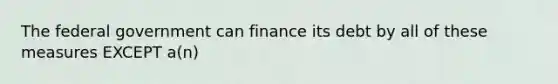 The federal government can finance its debt by all of these measures EXCEPT a(n)