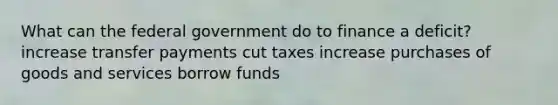 What can the federal government do to finance a deficit? increase transfer payments cut taxes increase purchases of goods and services borrow funds