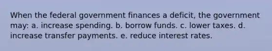 When the federal government finances a deficit, the government may: a. increase spending. b. borrow funds. c. lower taxes. d. increase transfer payments. e. reduce interest rates.