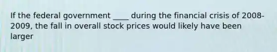 If the federal government ____ during the financial crisis of 2008-2009, the fall in overall stock prices would likely have been larger