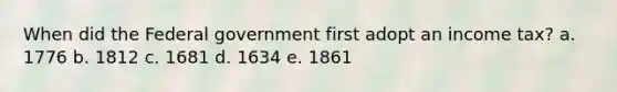 When did the Federal government first adopt an income tax? a. 1776 b. 1812 c. 1681 d. 1634 e. 1861