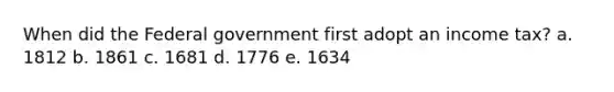 When did the Federal government first adopt an income tax? a. 1812 b. 1861 c. 1681 d. 1776 e. 1634