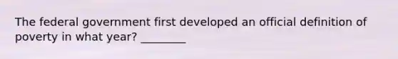 The federal government first developed an official definition of poverty in what year? ________