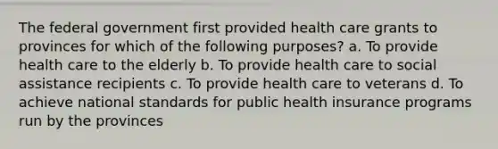 The federal government first provided health care grants to provinces for which of the following purposes? a. To provide health care to the elderly b. To provide health care to social assistance recipients c. To provide health care to veterans d. To achieve national standards for public health insurance programs run by the provinces