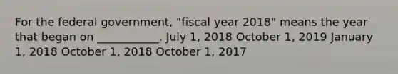 For the federal government, "fiscal year 2018" means the year that began on ___________. July 1, 2018 October 1, 2019 January 1, 2018 October 1, 2018 October 1, 2017