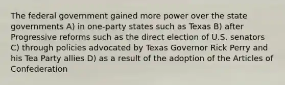 The federal government gained more power over the <a href='https://www.questionai.com/knowledge/kktWZGE8l3-state-governments' class='anchor-knowledge'>state governments</a> A) in one-party states such as Texas B) after Progressive reforms such as the direct election of U.S. senators C) through policies advocated by Texas Governor Rick Perry and his Tea Party allies D) as a result of the adoption of <a href='https://www.questionai.com/knowledge/k5NDraRCFC-the-articles-of-confederation' class='anchor-knowledge'>the articles of confederation</a>