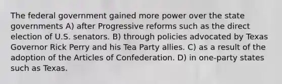 The federal government gained more power over the state governments A) after Progressive reforms such as the direct election of U.S. senators. B) through policies advocated by Texas Governor Rick Perry and his Tea Party allies. C) as a result of the adoption of the Articles of Confederation. D) in one-party states such as Texas.