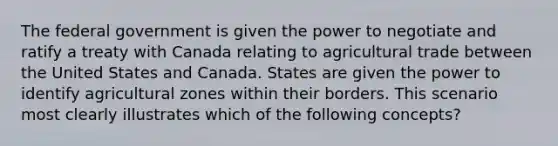 The federal government is given the power to negotiate and ratify a treaty with Canada relating to agricultural trade between the United States and Canada. States are given the power to identify agricultural zones within their borders. This scenario most clearly illustrates which of the following concepts?