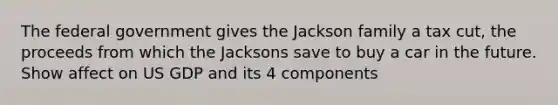 The federal government gives the Jackson family a tax cut, the proceeds from which the Jacksons save to buy a car in the future. Show affect on US GDP and its 4 components