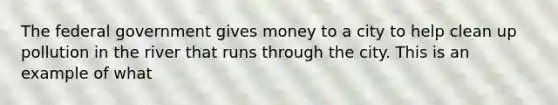 The federal government gives money to a city to help clean up pollution in the river that runs through the city. This is an example of what