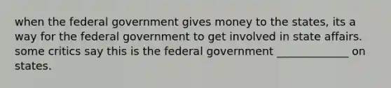 when the federal government gives money to the states, its a way for the federal government to get involved in state affairs. some critics say this is the federal government _____________ on states.