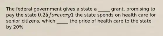 The federal government gives a state a _____ grant, promising to pay the state 0.25 for every1 the state spends on health care for senior citizens, which _____ the price of health care to the state by 20%