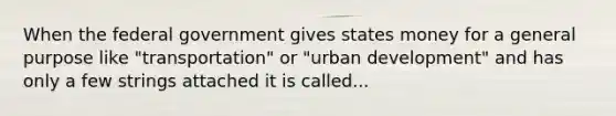 When the federal government gives states money for a general purpose like "transportation" or "urban development" and has only a few strings attached it is called...