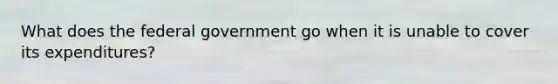 What does the federal government go when it is unable to cover its expenditures?