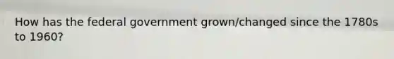 How has the federal government grown/changed since the 1780s to 1960?