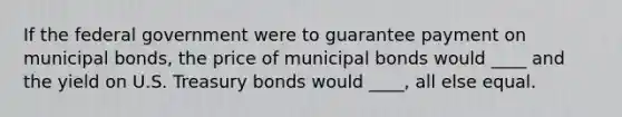 If the federal government were to guarantee payment on municipal bonds, the price of municipal bonds would ____ and the yield on U.S. Treasury bonds would ____, all else equal.