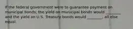 If the federal government were to guarantee payment on municipal bonds, the yield on municipal bonds would ________ and the yield on U.S. Treasury bonds would ________, all else equal.