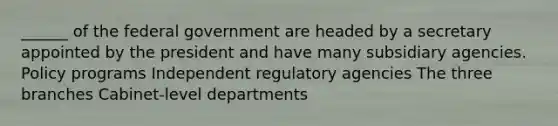 ______ of the federal government are headed by a secretary appointed by the president and have many subsidiary agencies. Policy programs Independent regulatory agencies The three branches Cabinet-level departments