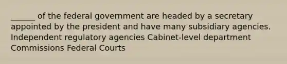 ______ of the federal government are headed by a secretary appointed by the president and have many subsidiary agencies. Independent regulatory agencies Cabinet-level department Commissions Federal Courts