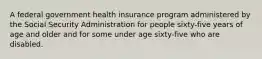 A federal government health insurance program administered by the Social Security Administration for people sixty-five years of age and older and for some under age sixty-five who are disabled.