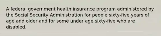 A federal government health insurance program administered by the Social Security Administration for people sixty-five years of age and older and for some under age sixty-five who are disabled.