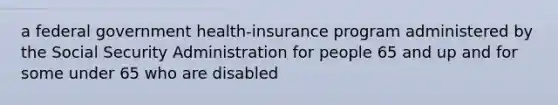 a federal government health-insurance program administered by the Social Security Administration for people 65 and up and for some under 65 who are disabled