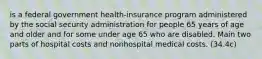 is a federal government health-insurance program administered by the social security administration for people 65 years of age and older and for some under age 65 who are disabled. Main two parts of hospital costs and nonhospital medical costs. (34.4c)