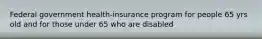 Federal government health-insurance program for people 65 yrs old and for those under 65 who are disabled