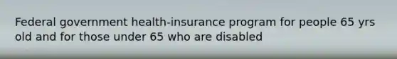 Federal government health-insurance program for people 65 yrs old and for those under 65 who are disabled