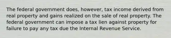 The federal government does, however, tax income derived from real property and gains realized on the sale of real property. The federal government can impose a tax lien against property for failure to pay any tax due the Internal Revenue Service.