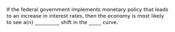 If the federal government implements monetary policy that leads to an increase in interest rates, then the economy is most likely to see a(n) __________ shift in the _____ curve.