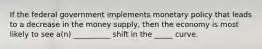 If the federal government implements monetary policy that leads to a decrease in the money supply, then the economy is most likely to see a(n) __________ shift in the _____ curve.