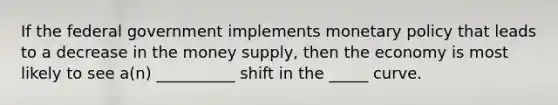 If the federal government implements monetary policy that leads to a decrease in the money supply, then the economy is most likely to see a(n) __________ shift in the _____ curve.