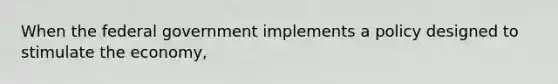 When the federal government implements a policy designed to stimulate the economy,