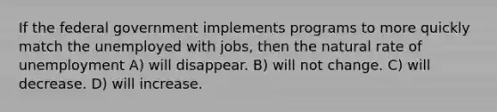 If the federal government implements programs to more quickly match the unemployed with jobs, then the natural rate of unemployment A) will disappear. B) will not change. C) will decrease. D) will increase.