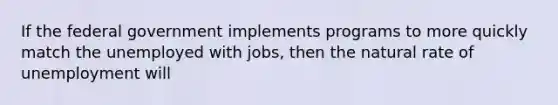 If the federal government implements programs to more quickly match the unemployed with jobs, then the natural rate of unemployment will