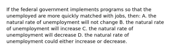 If the federal government implements programs so that the unemployed are more quickly matched with jobs, then: A. the natural rate of unemployment will not change B. the natural rate of unemployment will increase C. the natural rate of unemployment will decrease D. the natural rate of unemployment could either increase or decrease.