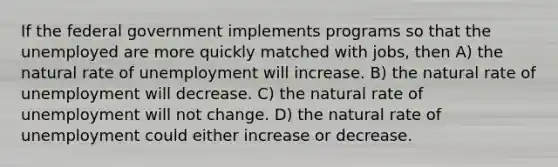 If the federal government implements programs so that the unemployed are more quickly matched with jobs, then A) the natural rate of unemployment will increase. B) the natural rate of unemployment will decrease. C) the natural rate of unemployment will not change. D) the natural rate of unemployment could either increase or decrease.