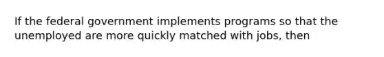 If the federal government implements programs so that the unemployed are more quickly matched with jobs, then