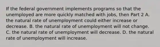 If the federal government implements programs so that the unemployed are more quickly matched with​ jobs, then Part 2 A. the natural rate of unemployment could either increase or decrease. B. the natural rate of unemployment will not change. C. the natural rate of unemployment will decrease. D. the natural rate of unemployment will increase.