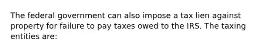 The federal government can also impose a tax lien against property for failure to pay taxes owed to the IRS. The taxing entities are: