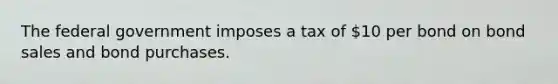 The federal government imposes a tax of 10 per bond on bond sales and bond purchases.