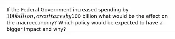 If the Federal Government increased spending by 100 billion, or cut taxes by100 billion what would be the effect on the macroeconomy? Which policy would be expected to have a bigger impact and why?