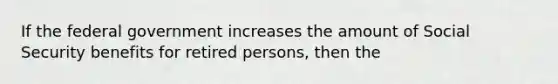 If the federal government increases the amount of Social Security benefits for retired persons, then the