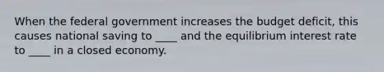 When the federal government increases the budget deficit, this causes national saving to ____ and the equilibrium interest rate to ____ in a closed economy.